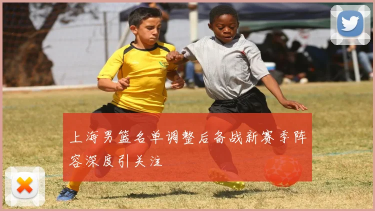 上海男篮名单调整后备战新赛季阵容深度引关注