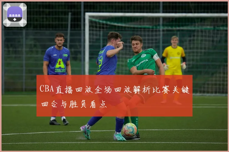 CBA直播回放全场回放解析比赛关键回合与胜负看点