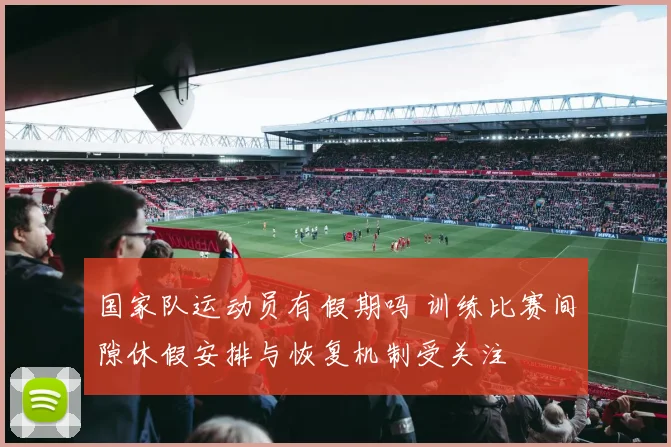 国家队运动员有假期吗 训练比赛间隙休假安排与恢复机制受关注