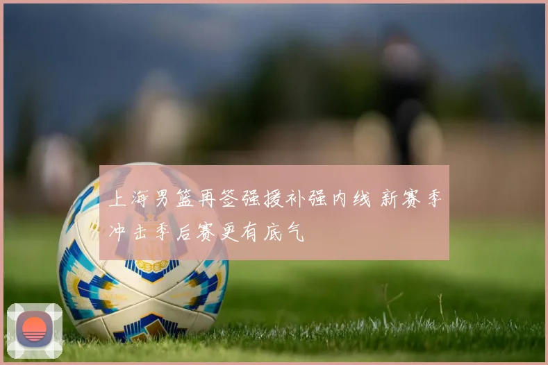 上海男篮再签强援补强内线 新赛季冲击季后赛更有底气