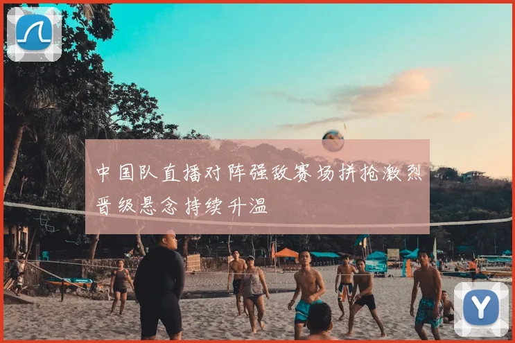 中国队直播对阵强敌赛场拼抢激烈晋级悬念持续升温