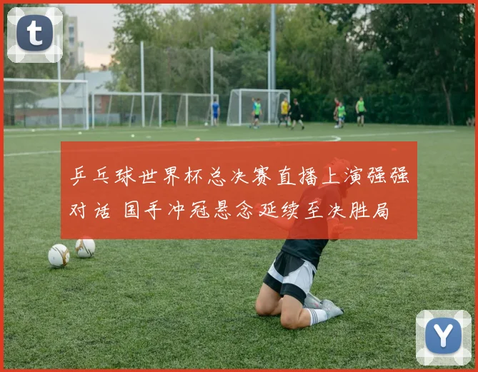 乒乓球世界杯总决赛直播上演强强对话 国手冲冠悬念延续至决胜局