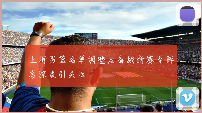 上海男篮名单调整后备战新赛季阵容深度引关注
