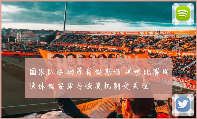 国家队运动员有假期吗 训练比赛间隙休假安排与恢复机制受关注