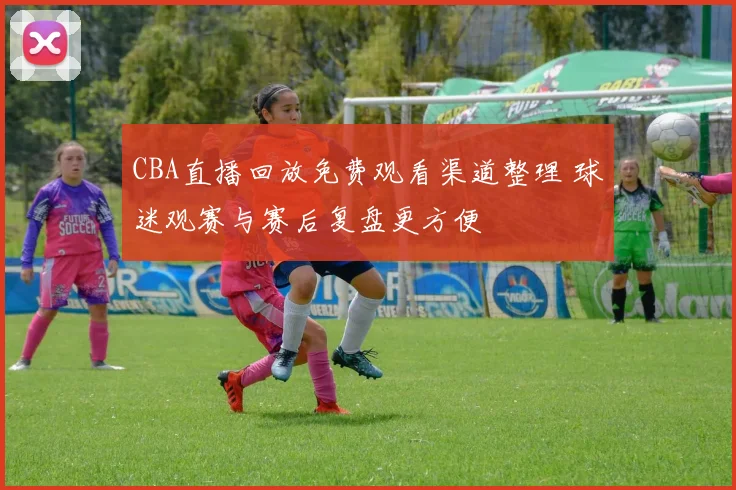 CBA直播回放免费观看渠道整理 球迷观赛与赛后复盘更方便