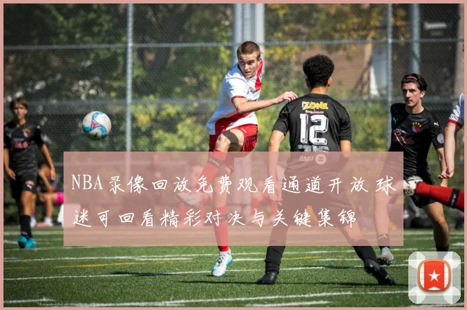 NBA录像回放免费观看通道开放 球迷可回看精彩对决与关键集锦