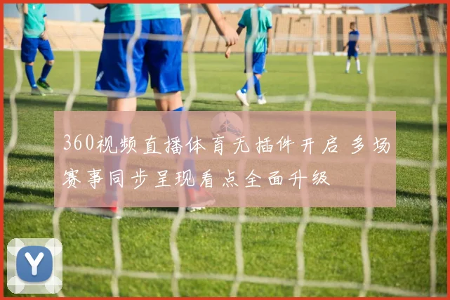 360视频直播体育无插件开启 多场赛事同步呈现看点全面升级