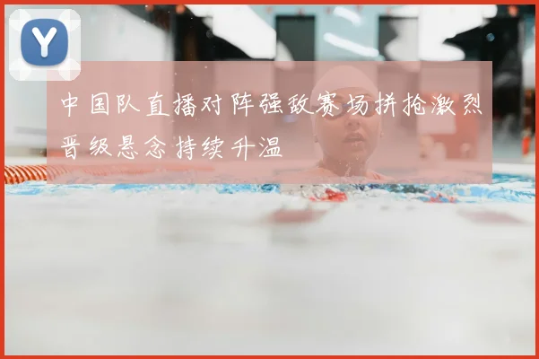 中国队直播对阵强敌赛场拼抢激烈晋级悬念持续升温