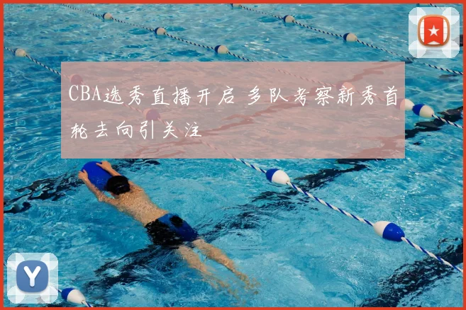 CBA选秀直播开启 多队考察新秀首轮去向引关注