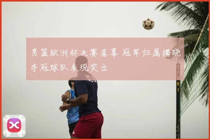 男篮欧洲杯决赛落幕 冠军归属揭晓夺冠球队表现突出