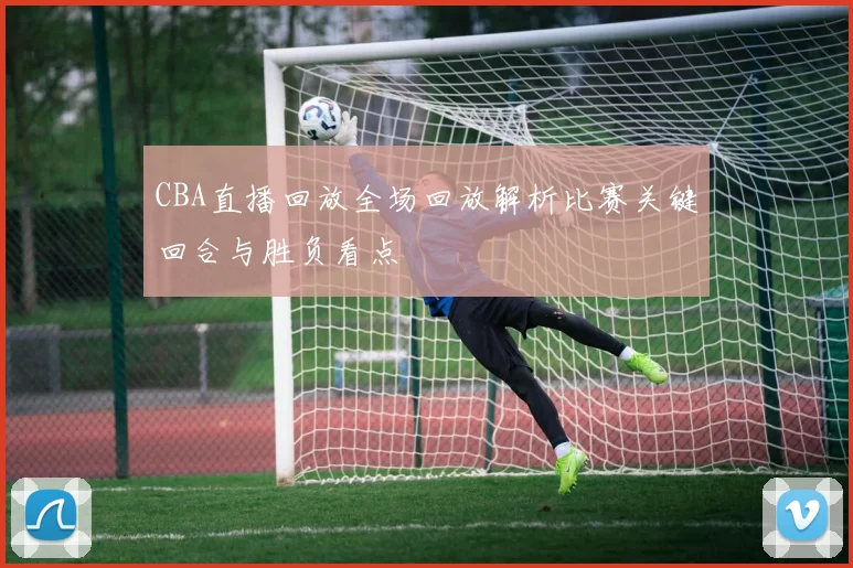 CBA直播回放全场回放解析比赛关键回合与胜负看点